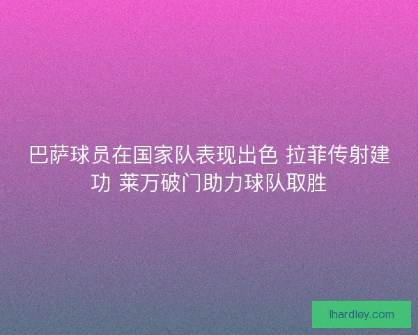 巴萨球员在国家队表现出色 拉菲传射建功 莱万破门助力球队取胜 巴萨球员在国家队表现出色 拉菲传射建功 莱万破门助力球队取胜