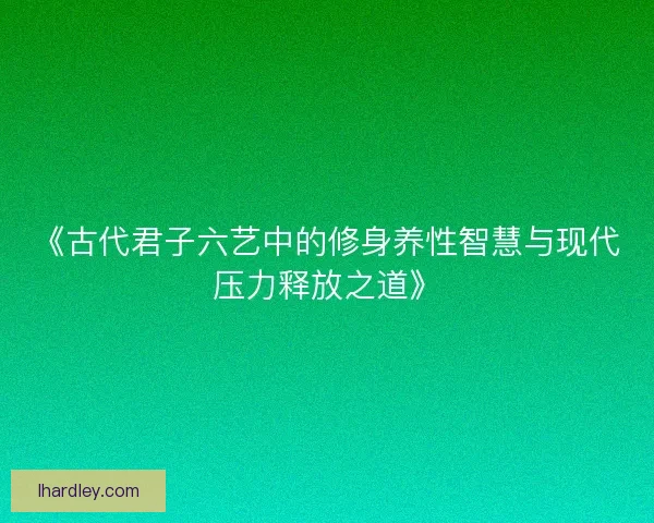 《古代君子六艺中的修身养性智慧与现代压力释放之道》 《古代君子六艺中的修身养性智慧与现代压力释放之道》