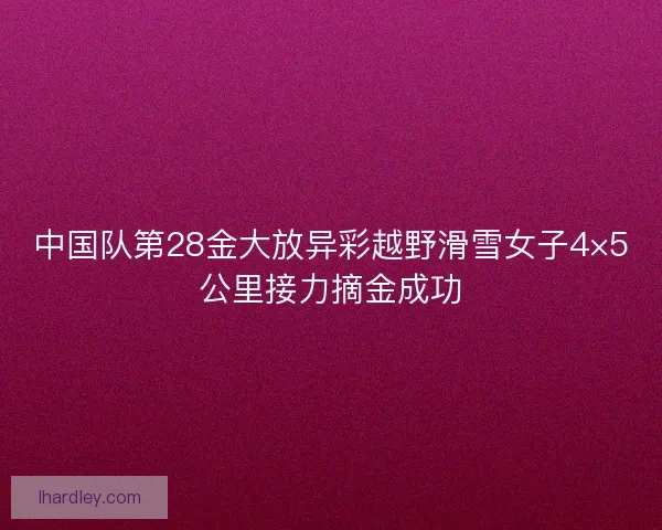 中国队第28金大放异彩越野滑雪女子4×5公里接力摘金成功