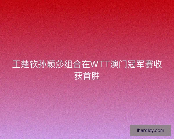 王楚钦孙颖莎组合在WTT澳门冠军赛收获首胜 王楚钦孙颖莎组合在WTT澳门冠军赛收获首胜