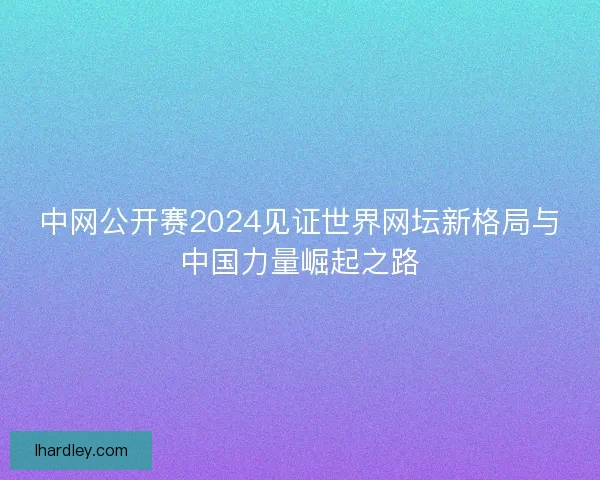 中网公开赛2024见证世界网坛新格局与中国力量崛起之路