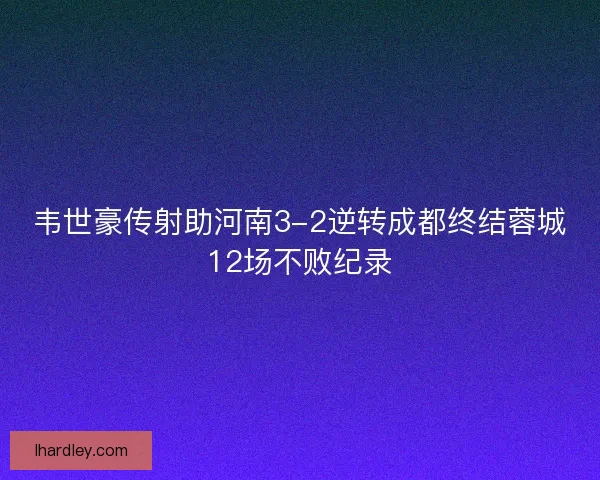韦世豪传射助河南3-2逆转成都终结蓉城12场不败纪录 韦世豪传射助河南3-2逆转成都终结蓉城12场不败纪录