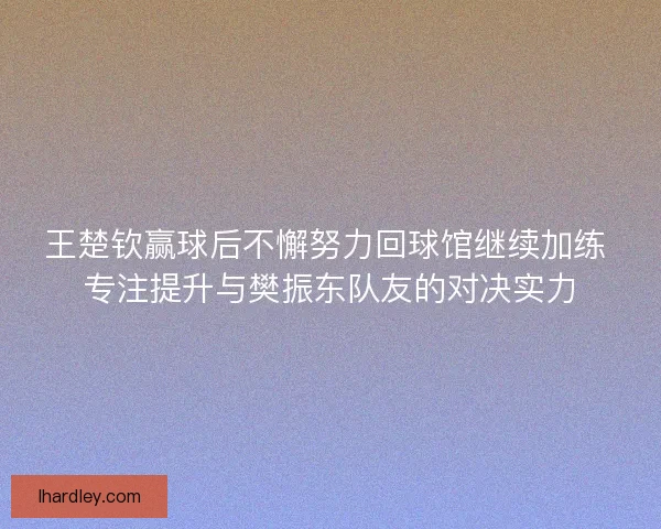 王楚钦赢球后不懈努力回球馆继续加练 专注提升与樊振东队友的对决实力 王楚钦赢球后不懈努力回球馆继续加练 专注提升与樊振东队友的对决实力