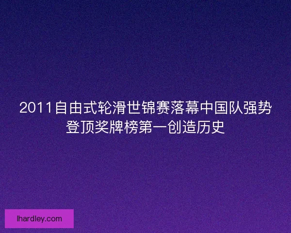 2011自由式轮滑世锦赛落幕中国队强势登顶奖牌榜第一创造历史 2011自由式轮滑世锦赛落幕中国队强势登顶奖牌榜第一创造历史