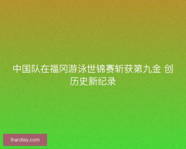 中国队在福冈游泳世锦赛斩获第九金 创历史新纪录 中国队在福冈游泳世锦赛斩获第九金 创历史新纪录