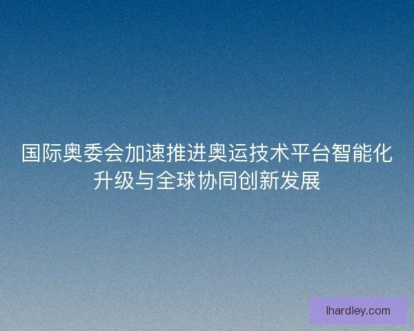 国际奥委会加速推进奥运技术平台智能化升级与全球协同创新发展 国际奥委会加速推进奥运技术平台智能化升级与全球协同创新发展