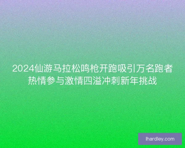 2024仙游马拉松鸣枪开跑吸引万名跑者热情参与激情四溢冲刺新年挑战