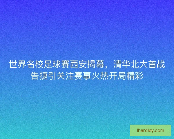 世界名校足球赛西安揭幕，清华北大首战告捷引关注赛事火热开局精彩