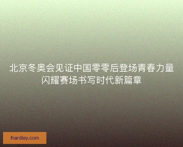 北京冬奥会见证中国零零后登场青春力量闪耀赛场书写时代新篇章 北京冬奥会见证中国零零后登场青春力量闪耀赛场书写时代新篇章
