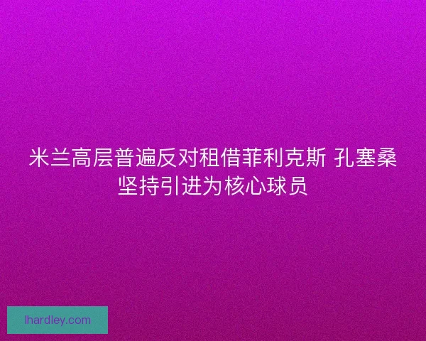 米兰高层普遍反对租借菲利克斯 孔塞桑坚持引进为核心球员 米兰高层普遍反对租借菲利克斯 孔塞桑坚持引进为核心球员