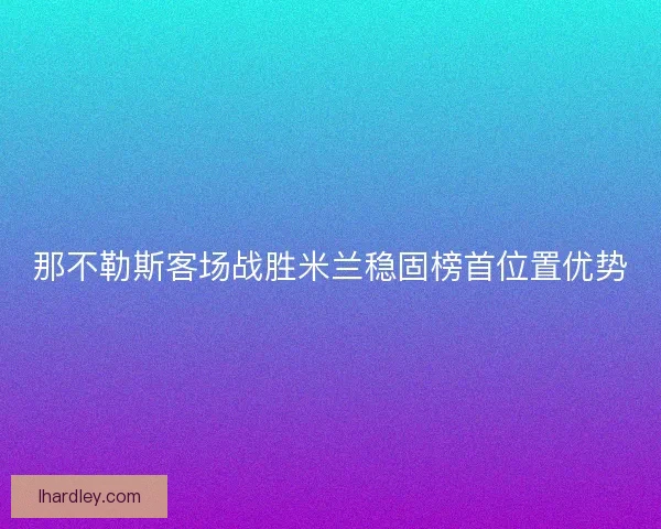 那不勒斯客场战胜米兰稳固榜首位置优势 那不勒斯客场战胜米兰稳固榜首位置优势