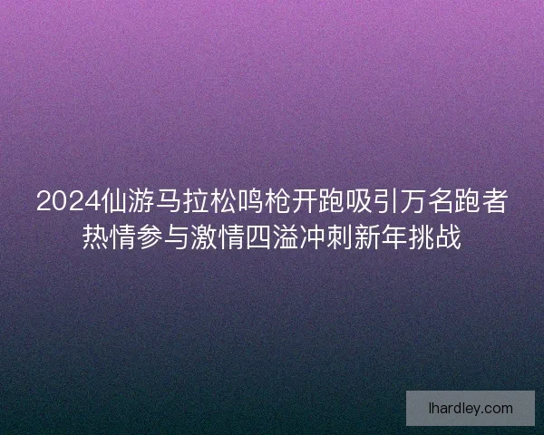 2024仙游马拉松鸣枪开跑吸引万名跑者热情参与激情四溢冲刺新年挑战 2024仙游马拉松鸣枪开跑吸引万名跑者热情参与激情四溢冲刺新年挑战