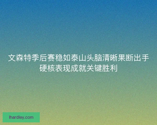 文森特季后赛稳如泰山头脑清晰果断出手硬核表现成就关键胜利 文森特季后赛稳如泰山头脑清晰果断出手硬核表现成就关键胜利