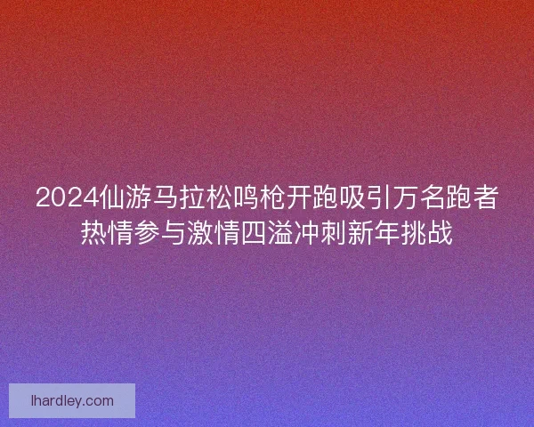 2024仙游马拉松鸣枪开跑吸引万名跑者热情参与激情四溢冲刺新年挑战 2024仙游马拉松鸣枪开跑吸引万名跑者热情参与激情四溢冲刺新年挑战