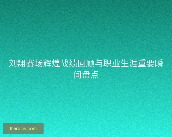 刘翔赛场辉煌战绩回顾与职业生涯重要瞬间盘点 刘翔赛场辉煌战绩回顾与职业生涯重要瞬间盘点